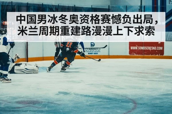 中国男冰冬奥资格赛憾负出局,米兰周期重建路漫漫上下求索